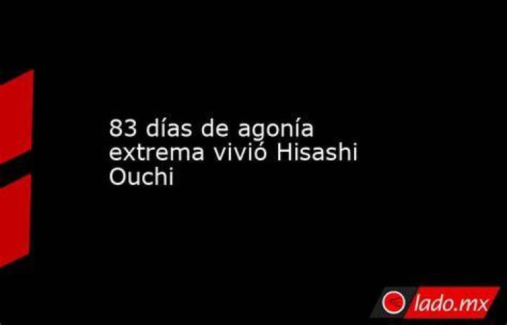 83 d&iacute;as de agon&iacute;a extrema vivi&oacute; Hisashi Ouchi Diario de Quer&eacute;taro Noticias Locales